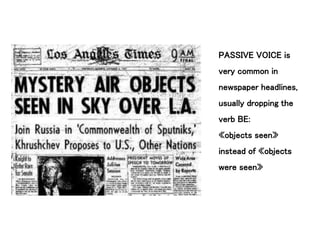 PASSIVE VOICE is
very common in
newspaper headlines,
usually dropping the
verb BE:
«objects seen»
instead of «objects
were seen»
 