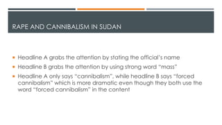 RAPE AND CANNIBALISM IN SUDAN
 Headline A grabs the attention by stating the official’s name
 Headline B grabs the attention by using strong word “mass”
 Headline A only says “cannibalism”, while headline B says “forced
cannibalism” which is more dramatic even though they both use the
word “forced cannibalism” in the content
 