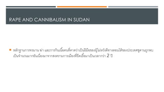 RAPE AND CANNIBALISM IN SUDAN
 หลักฐานการทรมาน ฆ่า และการกินเนื้อคนที่คา้ว่าเป็นฝีมือของผูเไดม่หวัง้ีทางตอนใตเของประเทศซู้านถูกพบ
เป็นาานวนมากอันเนื่องมาาากสงครามการเมืองที่ยื้เยื้อมาเป็นเวลากว่า 2 ปี
 