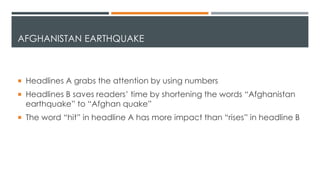 AFGHANISTAN EARTHQUAKE
 Headlines A grabs the attention by using numbers
 Headlines B saves readers’ time by shortening the words “Afghanistan
earthquake” to “Afghan quake”
 The word “hit” in headline A has more impact than “rises” in headline B
 