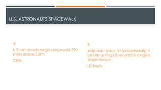 U.S. ASTRONAUTS SPACEWALK
A
U.S. astronauts begin spacewalk 250
miles above Earth
CNN
B
Astronaut takes 1st spacewalk right
before setting US record for longest
single mission
US News
 