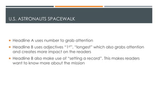 U.S. ASTRONAUTS SPACEWALK
 Headline A uses number to grab attention
 Headline B uses adjectives “1st”, “longest” which also grabs attention
and creates more impact on the readers
 Headline B also make use of “setting a record”. This makes readers
want to know more about the mission
 