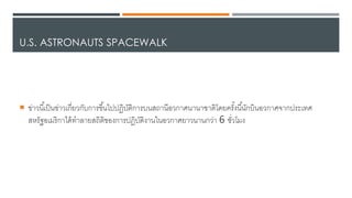 U.S. ASTRONAUTS SPACEWALK
 ข่าวนี้เป็นข่าวเกี่ยวกับการขึ้นไดปปฏิบัติการบนสถานีอวกาศนานาชาติโ้ยครั้งนี้นักบินอวกาศาากประเทศ
สหรัฐอเมริกาได้เทาลายสถิติของการปฏิบัติงานในอวกาศยาวนานกว่า 6 ชั่วโมง
 