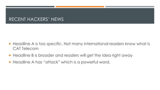 RECENT HACKERS’ NEWS
 Headline A is too specific. Not many international readers know what is
CAT Telecom
 Headline B is broader and readers will get the idea right away
 Headline A has “attack” which is a powerful word.
 