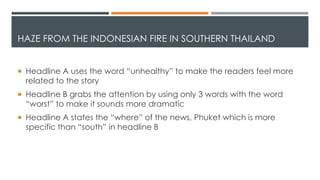 HAZE FROM THE INDONESIAN FIRE IN SOUTHERN THAILAND
 Headline A uses the word “unhealthy” to make the readers feel more
related to the story
 Headline B grabs the attention by using only 3 words with the word
“worst” to make it sounds more dramatic
 Headline A states the “where” of the news, Phuket which is more
specific than “south” in headline B
 