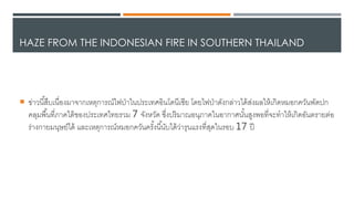 HAZE FROM THE INDONESIAN FIRE IN SOUTHERN THAILAND
 ข่าวนี้สืบเนื่องมาาากเหตุการณ์ไดฟป่าในประเทศอินโ้นีเซีย โ้ยไดฟป่า้ังกล่าวได้เส่งผลใหเเกิ้หมอกควันพั้ปก
คลุมพื้นที่ภาคใตเของประเทศไดทยรวม 7 าังหวั้ ซึ่งปริมาณอนุภาคในอากาศนั้นสูงพอที่าะทาใหเเกิ้อันตรายต่อ
ร่างกายมนุษย์ได้เ และเหตุการณ์หมอกควันครั้งนี้นับได้เว่ารุนแรงที่สุ้ในรอบ 17 ปี
 