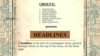 HEADLINES
A headline is the title of a newspaper story, printed
in large letters at the top of the story, on the front
page.
GROUP E:
1. SARVAM SHAH
2. SAKET KEJRIWAL
3. SHIVAM AGARWAL
4. SRISHTI PRASAD
5. ZIGYASA TRYOON
6. UMAIMA AKHTAR BEGG
7. RONIT SINGH
8. SHREYANSH GUPTA
presents
 