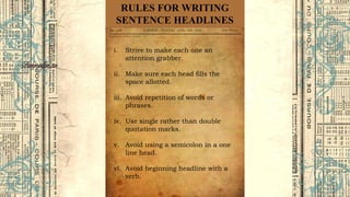 RULES FOR WRITING
SENTENCE HEADLINES
i. Strive to make each one an
attention grabber.
ii. Make sure each head fills the
space allotted.
iii. Avoid repetition of words or
phrases.
iv. Use single rather than double
quotation marks.
v. Avoid using a semicolon in a one
line head.
vi. Avoid beginning headline with a
verb.
 