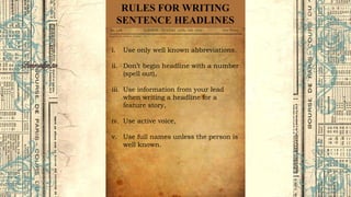 RULES FOR WRITING
SENTENCE HEADLINES
i. Use only well known abbreviations.
ii. Don’t begin headline with a number
(spell out),
iii. Use information from your lead
when writing a headline for a
feature story,
iv. Use active voice,
v. Use full names unless the person is
well known.
 