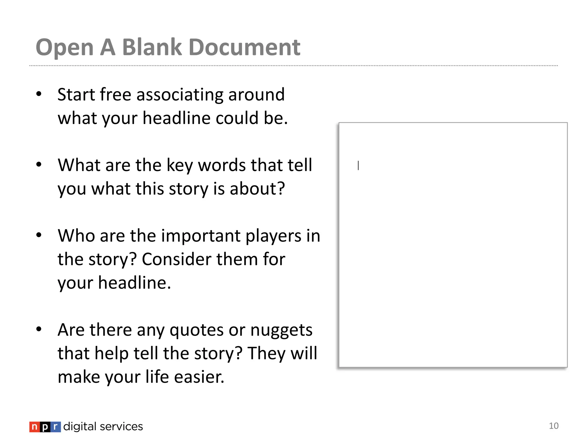 Open A Blank Document
• Start free associating around
  what your headline could be.

• What are the key words that tell
  you what this story is about?

• Who are the important players in
  the story? Consider them for
  your headline.

• Are there any quotes or nuggets
  that help tell the story? They will
  make your life easier.

                                        10
 