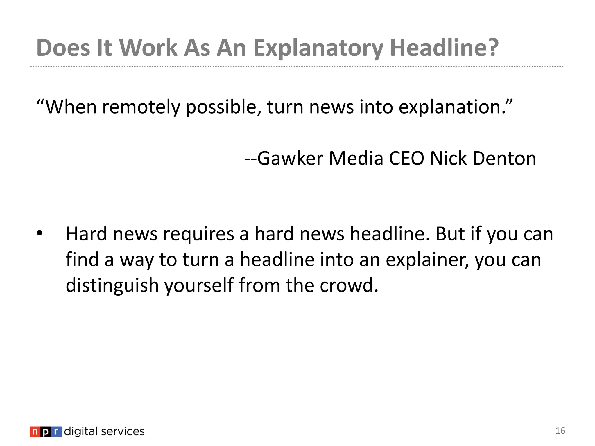Does It Work As An Explanatory Headline?

“When remotely possible, turn news into explanation.”

                        --Gawker Media CEO Nick Denton


•   Hard news requires a hard news headline. But if you can
    find a way to turn a headline into an explainer, you can
    distinguish yourself from the crowd.




                                                               16
 