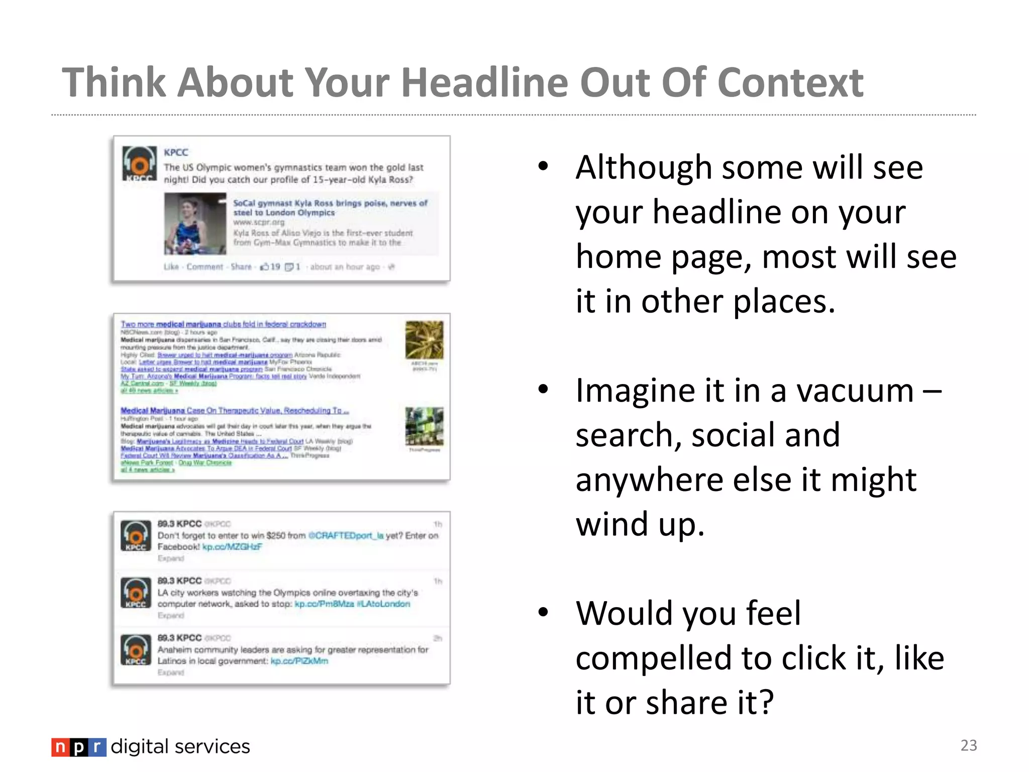 Think About Your Headline Out Of Context
                       • Although some will see
                         your headline on your
                         home page, most will see
                         it in other places.

                       • Imagine it in a vacuum –
                         search, social and
                         anywhere else it might
                         wind up.

                       • Would you feel
                         compelled to click it, like
                         it or share it?
                                                       23
 