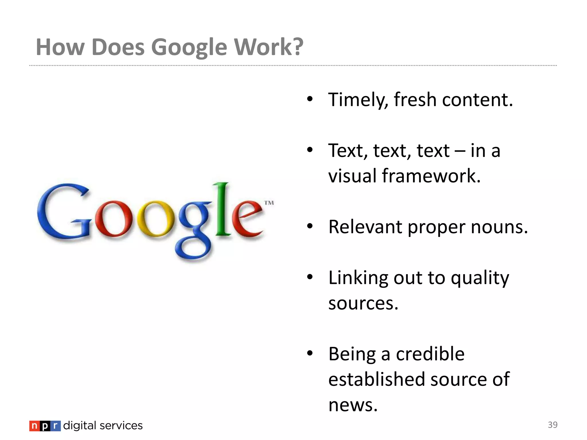 How Does Google Work?
                        • Timely, fresh content.

                        • Text, text, text – in a
                          visual framework.

                        • Relevant proper nouns.

                        • Linking out to quality
                          sources.

                        • Being a credible
                          established source of
                          news.
                                                    39
 