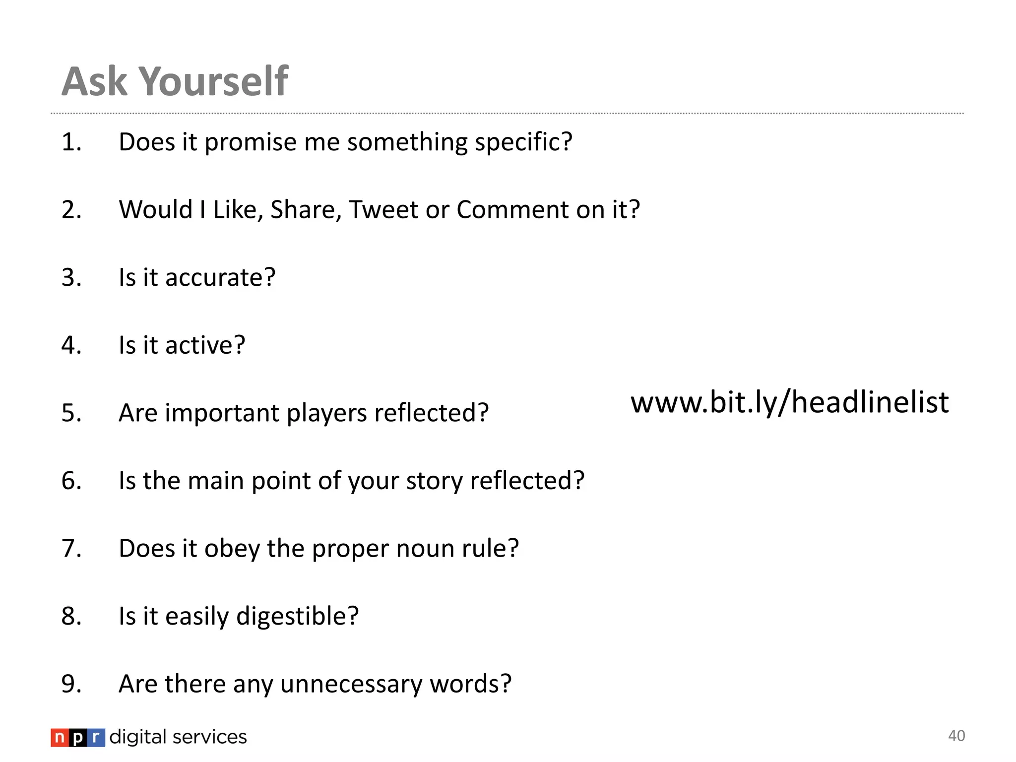 Ask Yourself
1.   Does it promise me something specific?

2.   Would I Like, Share, Tweet or Comment on it?

3.   Is it accurate?

4.   Is it active?

5.   Are important players reflected?             www.bit.ly/headlinelist

6.   Is the main point of your story reflected?

7.   Does it obey the proper noun rule?

8.   Is it easily digestible?

9.   Are there any unnecessary words?
                                                                        40
 