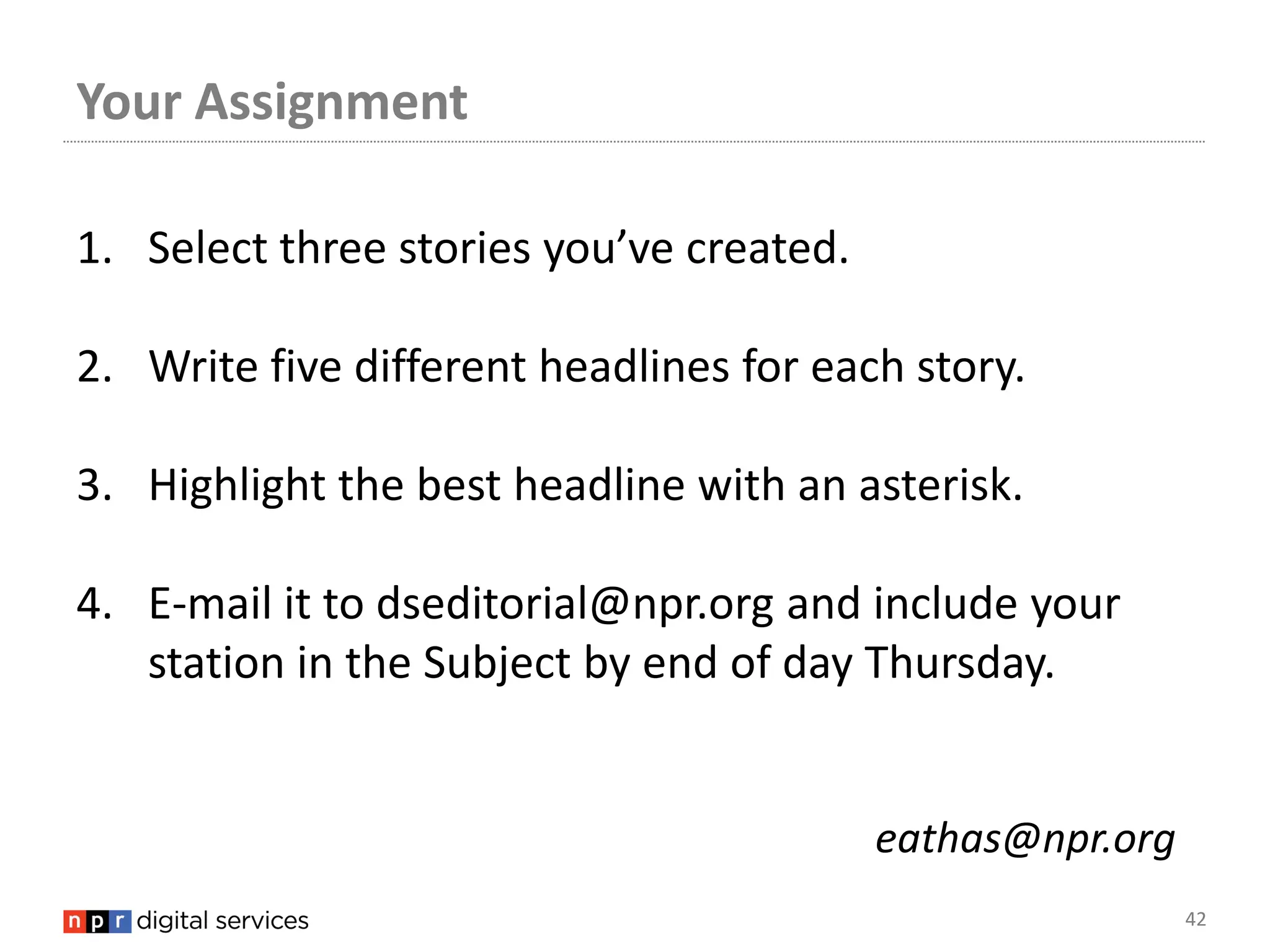 Your Assignment

1. Select three stories you’ve created.

2. Write five different headlines for each story.

3. Highlight the best headline with an asterisk.

4. E-mail it to dseditorial@npr.org and include your
   station in the Subject by end of day Thursday.


                                          eathas@npr.org
                                                           42
 