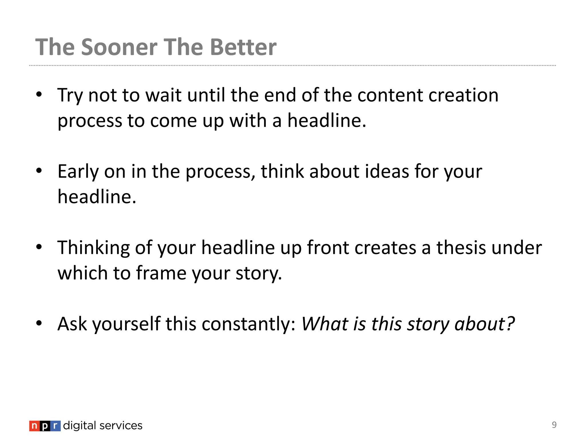 The Sooner The Better
• Try not to wait until the end of the content creation
  process to come up with a headline.

• Early on in the process, think about ideas for your
  headline.

• Thinking of your headline up front creates a thesis under
  which to frame your story.

• Ask yourself this constantly: What is this story about?



                                                              9
 