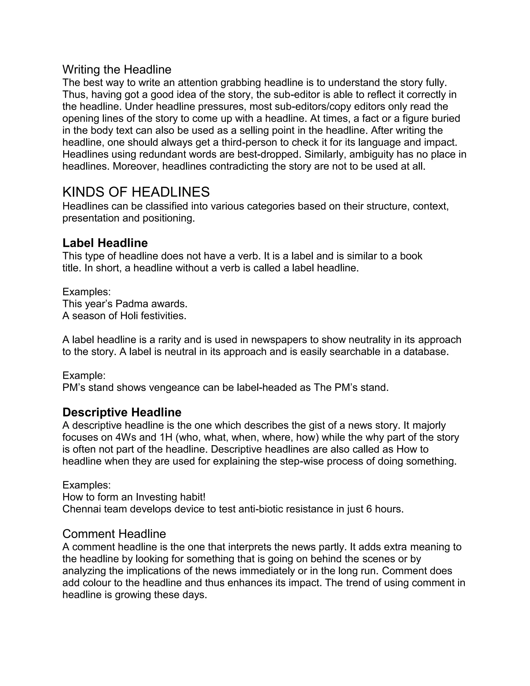 Writing the Headline
The best way to write an attention grabbing headline is to understand the story fully.
Thus, having got a good idea of the story, the sub-editor is able to reflect it correctly in
the headline. Under headline pressures, most sub-editors/copy editors only read the
opening lines of the story to come up with a headline. At times, a fact or a figure buried
in the body text can also be used as a selling point in the headline. After writing the
headline, one should always get a third-person to check it for its language and impact.
Headlines using redundant words are best-dropped. Similarly, ambiguity has no place in
headlines. Moreover, headlines contradicting the story are not to be used at all.
KINDS OF HEADLINES
Headlines can be classified into various categories based on their structure, context,
presentation and positioning.
Label Headline
This type of headline does not have a verb. It is a label and is similar to a book
title. In short, a headline without a verb is called a label headline.
Examples:
This year’s Padma awards.
A season of Holi festivities.
A label headline is a rarity and is used in newspapers to show neutrality in its approach
to the story. A label is neutral in its approach and is easily searchable in a database.
Example:
PM’s stand shows vengeance can be label-headed as The PM’s stand.
Descriptive Headline
A descriptive headline is the one which describes the gist of a news story. It majorly
focuses on 4Ws and 1H (who, what, when, where, how) while the why part of the story
is often not part of the headline. Descriptive headlines are also called as How to
headline when they are used for explaining the step-wise process of doing something.
Examples:
How to form an Investing habit!
Chennai team develops device to test anti-biotic resistance in just 6 hours.
Comment Headline
A comment headline is the one that interprets the news partly. It adds extra meaning to
the headline by looking for something that is going on behind the scenes or by
analyzing the implications of the news immediately or in the long run. Comment does
add colour to the headline and thus enhances its impact. The trend of using comment in
headline is growing these days.
 