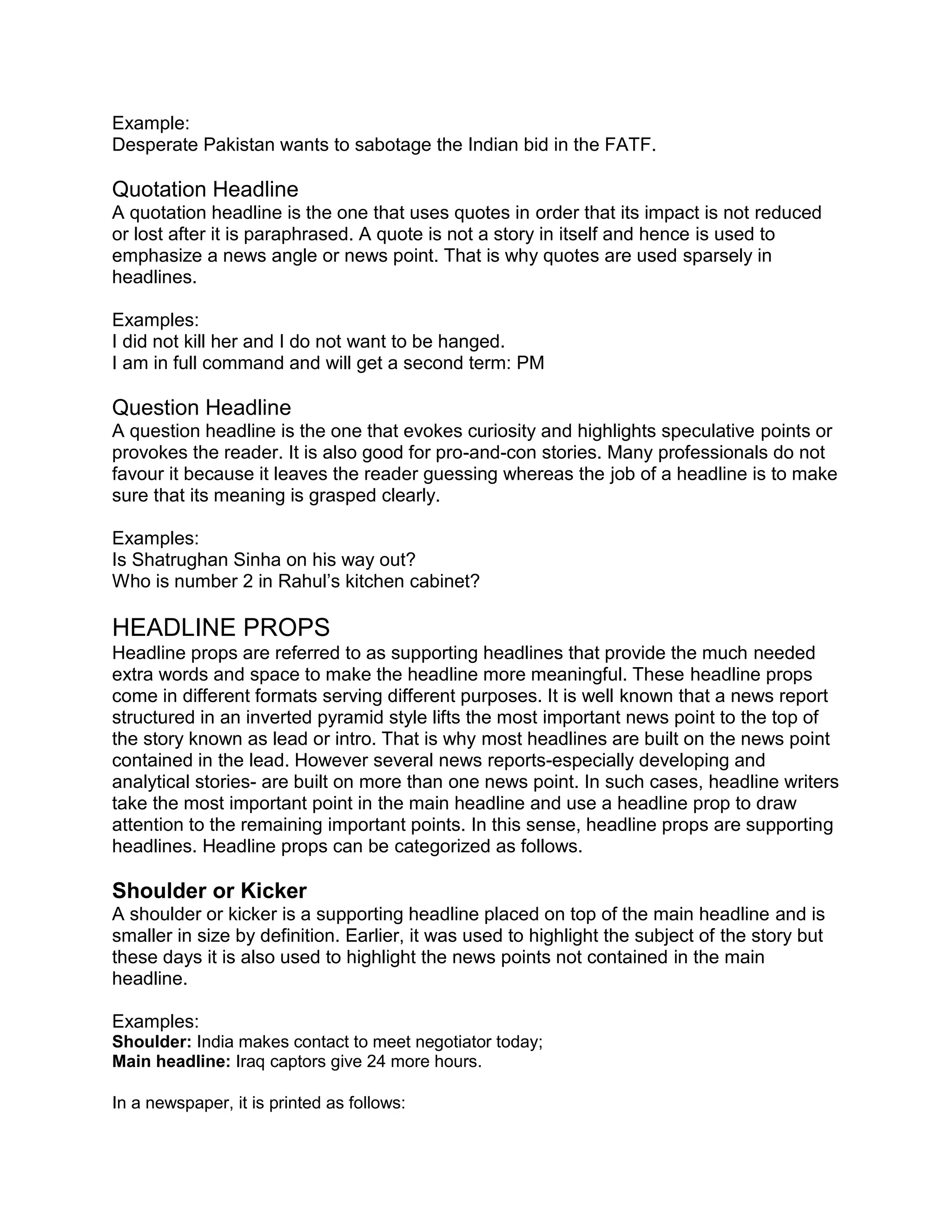 Example:
Desperate Pakistan wants to sabotage the Indian bid in the FATF.
Quotation Headline
A quotation headline is the one that uses quotes in order that its impact is not reduced
or lost after it is paraphrased. A quote is not a story in itself and hence is used to
emphasize a news angle or news point. That is why quotes are used sparsely in
headlines.
Examples:
I did not kill her and I do not want to be hanged.
I am in full command and will get a second term: PM
Question Headline
A question headline is the one that evokes curiosity and highlights speculative points or
provokes the reader. It is also good for pro-and-con stories. Many professionals do not
favour it because it leaves the reader guessing whereas the job of a headline is to make
sure that its meaning is grasped clearly.
Examples:
Is Shatrughan Sinha on his way out?
Who is number 2 in Rahul’s kitchen cabinet?
HEADLINE PROPS
Headline props are referred to as supporting headlines that provide the much needed
extra words and space to make the headline more meaningful. These headline props
come in different formats serving different purposes. It is well known that a news report
structured in an inverted pyramid style lifts the most important news point to the top of
the story known as lead or intro. That is why most headlines are built on the news point
contained in the lead. However several news reports-especially developing and
analytical stories- are built on more than one news point. In such cases, headline writers
take the most important point in the main headline and use a headline prop to draw
attention to the remaining important points. In this sense, headline props are supporting
headlines. Headline props can be categorized as follows.
Shoulder or Kicker
A shoulder or kicker is a supporting headline placed on top of the main headline and is
smaller in size by definition. Earlier, it was used to highlight the subject of the story but
these days it is also used to highlight the news points not contained in the main
headline.
Examples:
Shoulder: India makes contact to meet negotiator today;
Main headline: Iraq captors give 24 more hours.
In a newspaper, it is printed as follows:
 