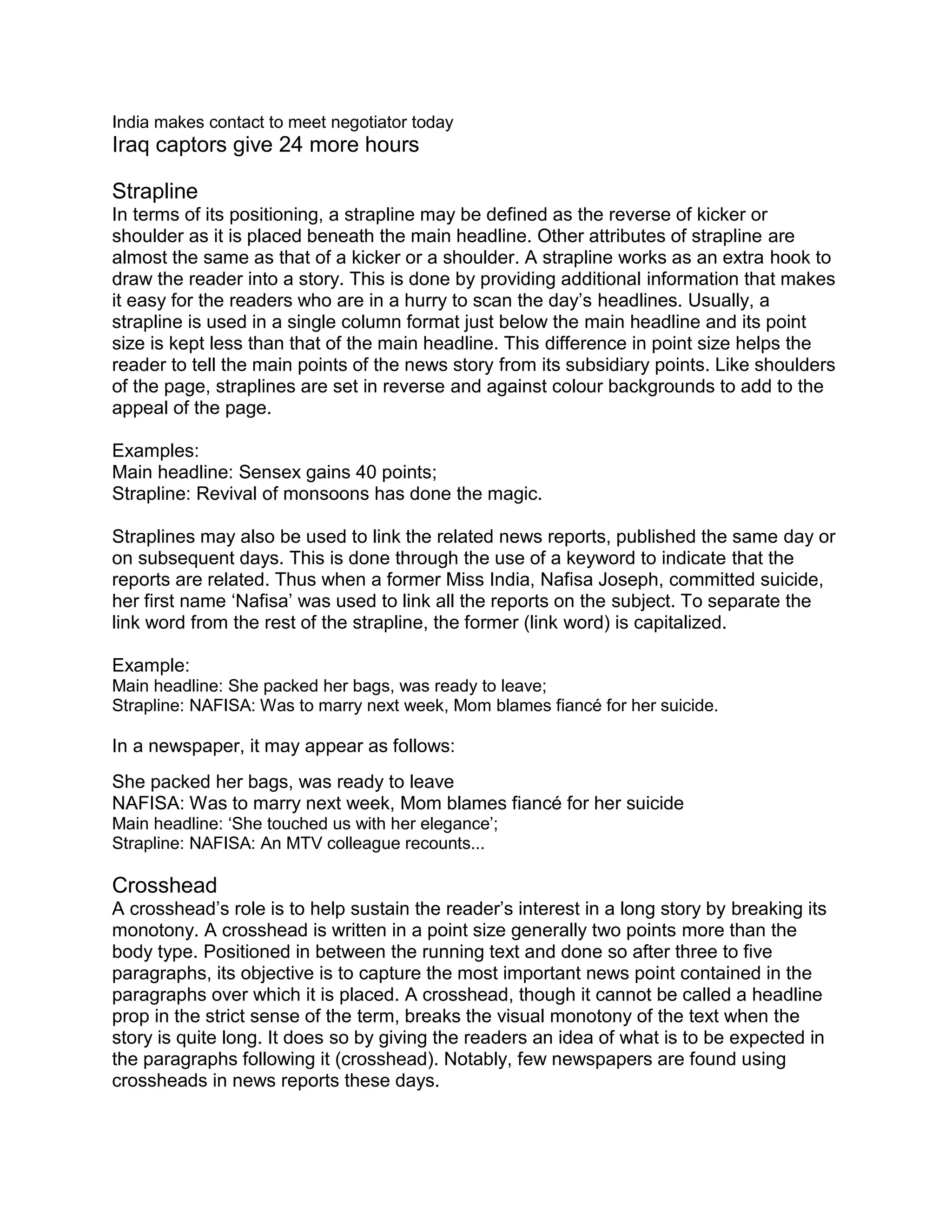India makes contact to meet negotiator today
Iraq captors give 24 more hours
Strapline
In terms of its positioning, a strapline may be defined as the reverse of kicker or
shoulder as it is placed beneath the main headline. Other attributes of strapline are
almost the same as that of a kicker or a shoulder. A strapline works as an extra hook to
draw the reader into a story. This is done by providing additional information that makes
it easy for the readers who are in a hurry to scan the day’s headlines. Usually, a
strapline is used in a single column format just below the main headline and its point
size is kept less than that of the main headline. This difference in point size helps the
reader to tell the main points of the news story from its subsidiary points. Like shoulders
of the page, straplines are set in reverse and against colour backgrounds to add to the
appeal of the page.
Examples:
Main headline: Sensex gains 40 points;
Strapline: Revival of monsoons has done the magic.
Straplines may also be used to link the related news reports, published the same day or
on subsequent days. This is done through the use of a keyword to indicate that the
reports are related. Thus when a former Miss India, Nafisa Joseph, committed suicide,
her first name ‘Nafisa’ was used to link all the reports on the subject. To separate the
link word from the rest of the strapline, the former (link word) is capitalized.
Example:
Main headline: She packed her bags, was ready to leave;
Strapline: NAFISA: Was to marry next week, Mom blames fiancé for her suicide.
In a newspaper, it may appear as follows:
She packed her bags, was ready to leave
NAFISA: Was to marry next week, Mom blames fiancé for her suicide
Main headline: ‘She touched us with her elegance’;
Strapline: NAFISA: An MTV colleague recounts...
Crosshead
A crosshead’s role is to help sustain the reader’s interest in a long story by breaking its
monotony. A crosshead is written in a point size generally two points more than the
body type. Positioned in between the running text and done so after three to five
paragraphs, its objective is to capture the most important news point contained in the
paragraphs over which it is placed. A crosshead, though it cannot be called a headline
prop in the strict sense of the term, breaks the visual monotony of the text when the
story is quite long. It does so by giving the readers an idea of what is to be expected in
the paragraphs following it (crosshead). Notably, few newspapers are found using
crossheads in news reports these days.
 