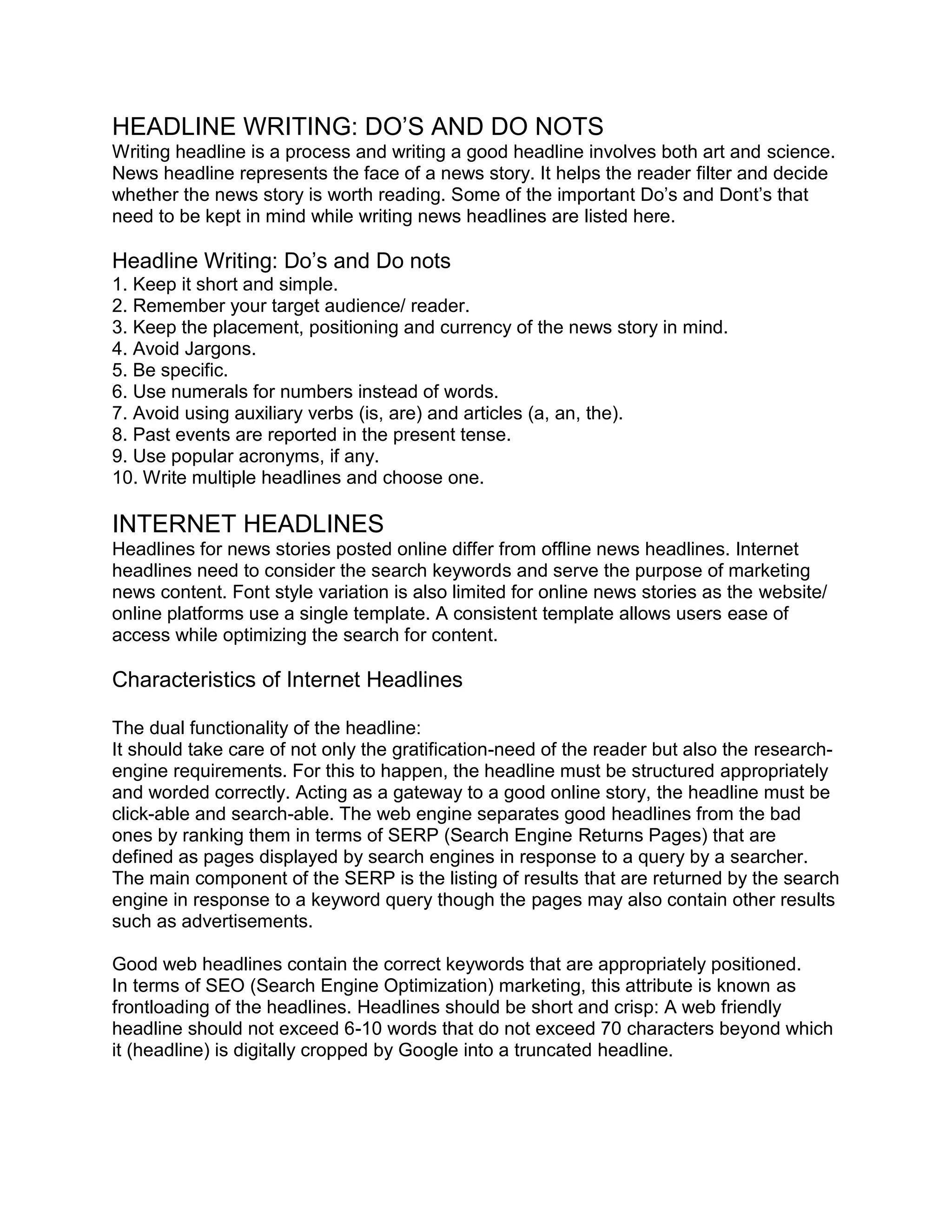 HEADLINE WRITING: DO’S AND DO NOTS
Writing headline is a process and writing a good headline involves both art and science.
News headline represents the face of a news story. It helps the reader filter and decide
whether the news story is worth reading. Some of the important Do’s and Dont’s that
need to be kept in mind while writing news headlines are listed here.
Headline Writing: Do’s and Do nots
1. Keep it short and simple.
2. Remember your target audience/ reader.
3. Keep the placement, positioning and currency of the news story in mind.
4. Avoid Jargons.
5. Be specific.
6. Use numerals for numbers instead of words.
7. Avoid using auxiliary verbs (is, are) and articles (a, an, the).
8. Past events are reported in the present tense.
9. Use popular acronyms, if any.
10. Write multiple headlines and choose one.
INTERNET HEADLINES
Headlines for news stories posted online differ from offline news headlines. Internet
headlines need to consider the search keywords and serve the purpose of marketing
news content. Font style variation is also limited for online news stories as the website/
online platforms use a single template. A consistent template allows users ease of
access while optimizing the search for content.
Characteristics of Internet Headlines
The dual functionality of the headline:
It should take care of not only the gratification-need of the reader but also the research-
engine requirements. For this to happen, the headline must be structured appropriately
and worded correctly. Acting as a gateway to a good online story, the headline must be
click-able and search-able. The web engine separates good headlines from the bad
ones by ranking them in terms of SERP (Search Engine Returns Pages) that are
defined as pages displayed by search engines in response to a query by a searcher.
The main component of the SERP is the listing of results that are returned by the search
engine in response to a keyword query though the pages may also contain other results
such as advertisements.
Good web headlines contain the correct keywords that are appropriately positioned.
In terms of SEO (Search Engine Optimization) marketing, this attribute is known as
frontloading of the headlines. Headlines should be short and crisp: A web friendly
headline should not exceed 6-10 words that do not exceed 70 characters beyond which
it (headline) is digitally cropped by Google into a truncated headline.
 