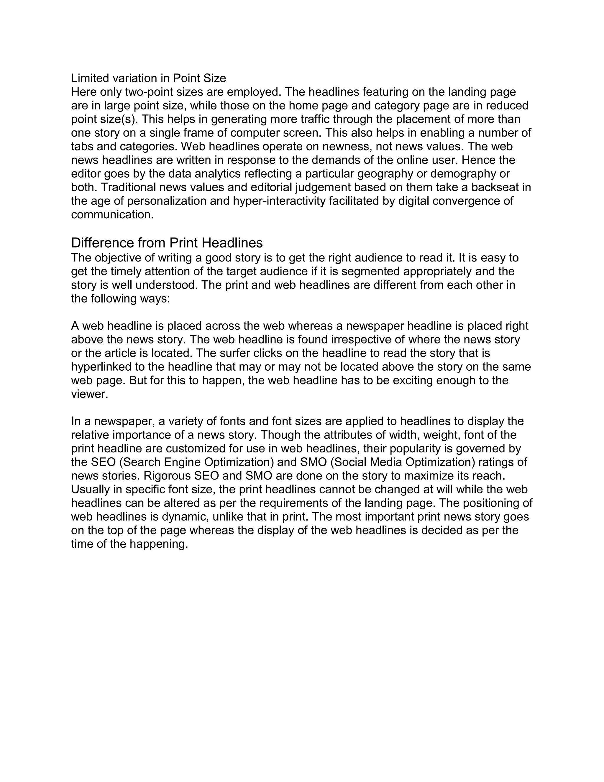 Limited variation in Point Size
Here only two-point sizes are employed. The headlines featuring on the landing page
are in large point size, while those on the home page and category page are in reduced
point size(s). This helps in generating more traffic through the placement of more than
one story on a single frame of computer screen. This also helps in enabling a number of
tabs and categories. Web headlines operate on newness, not news values. The web
news headlines are written in response to the demands of the online user. Hence the
editor goes by the data analytics reflecting a particular geography or demography or
both. Traditional news values and editorial judgement based on them take a backseat in
the age of personalization and hyper-interactivity facilitated by digital convergence of
communication.
Difference from Print Headlines
The objective of writing a good story is to get the right audience to read it. It is easy to
get the timely attention of the target audience if it is segmented appropriately and the
story is well understood. The print and web headlines are different from each other in
the following ways:
A web headline is placed across the web whereas a newspaper headline is placed right
above the news story. The web headline is found irrespective of where the news story
or the article is located. The surfer clicks on the headline to read the story that is
hyperlinked to the headline that may or may not be located above the story on the same
web page. But for this to happen, the web headline has to be exciting enough to the
viewer.
In a newspaper, a variety of fonts and font sizes are applied to headlines to display the
relative importance of a news story. Though the attributes of width, weight, font of the
print headline are customized for use in web headlines, their popularity is governed by
the SEO (Search Engine Optimization) and SMO (Social Media Optimization) ratings of
news stories. Rigorous SEO and SMO are done on the story to maximize its reach.
Usually in specific font size, the print headlines cannot be changed at will while the web
headlines can be altered as per the requirements of the landing page. The positioning of
web headlines is dynamic, unlike that in print. The most important print news story goes
on the top of the page whereas the display of the web headlines is decided as per the
time of the happening.
 