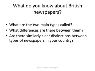 What do you know about British
newspapers?
• What are the two main types called?
• What differences are there between them?
• Are there similarly clear distinctions between
types of newspapers in your country?

Helena Manrubia. EOI Cartagena

 