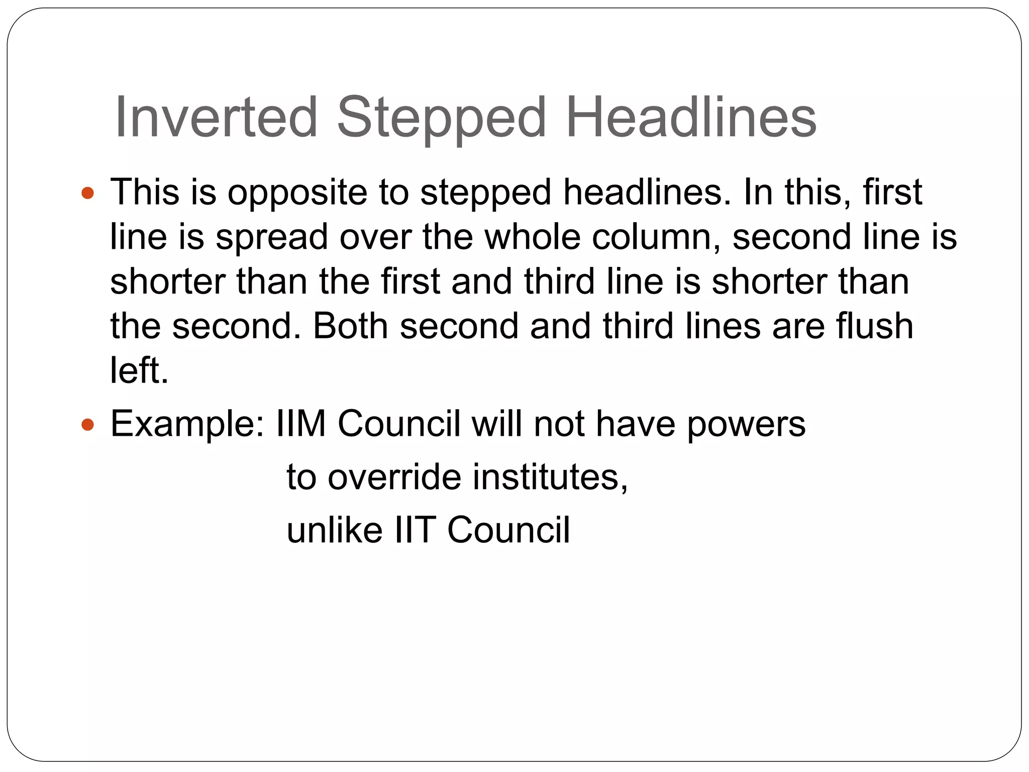 Inverted Stepped Headlines
 This is opposite to stepped headlines. In this, first
line is spread over the whole column, second line is
shorter than the first and third line is shorter than
the second. Both second and third lines are flush
left.
 Example: IIM Council will not have powers
to override institutes,
unlike IIT Council
 