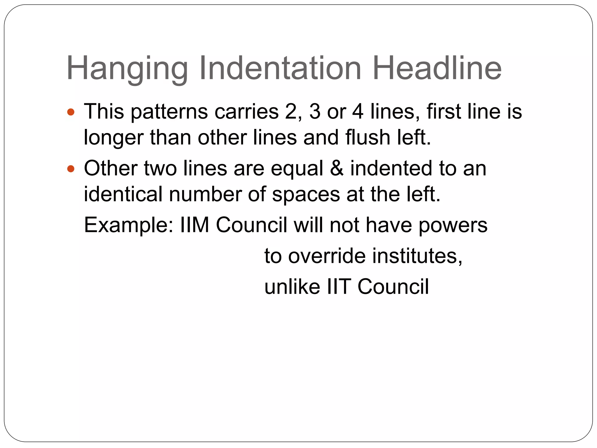 Hanging Indentation Headline
 This patterns carries 2, 3 or 4 lines, first line is
longer than other lines and flush left.
 Other two lines are equal & indented to an
identical number of spaces at the left.
Example: IIM Council will not have powers
to override institutes,
unlike IIT Council
 