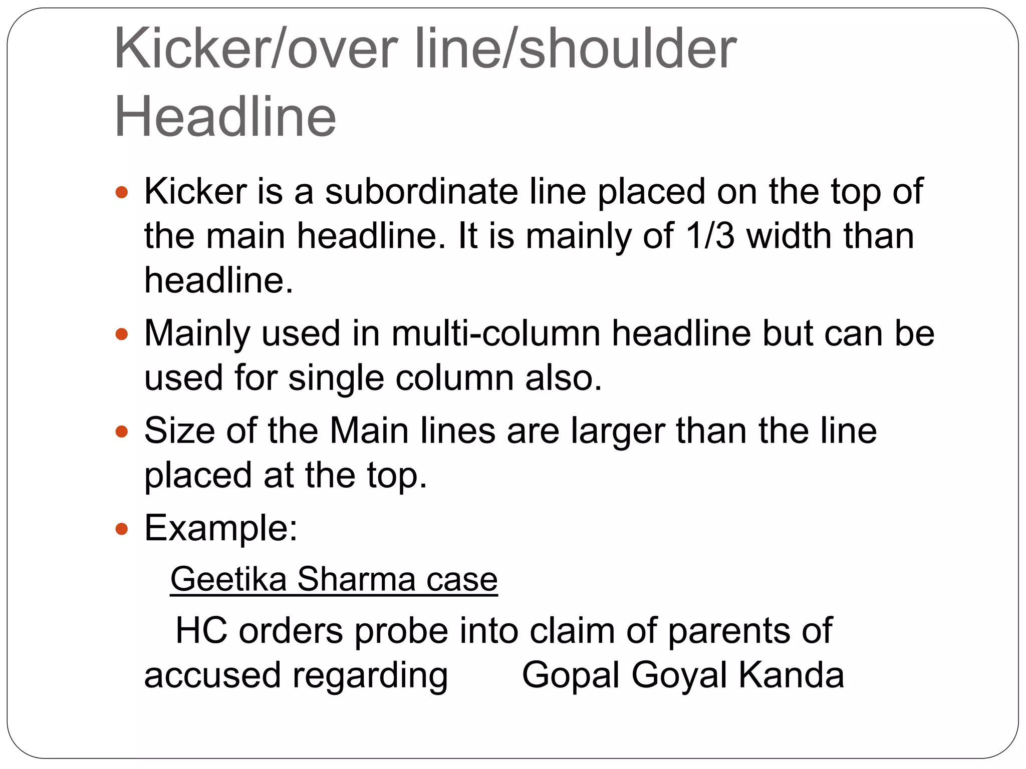 Kicker/over line/shoulder
Headline
 Kicker is a subordinate line placed on the top of
the main headline. It is mainly of 1/3 width than
headline.
 Mainly used in multi-column headline but can be
used for single column also.
 Size of the Main lines are larger than the line
placed at the top.
 Example:
Geetika Sharma case
HC orders probe into claim of parents of
accused regarding Gopal Goyal Kanda
 