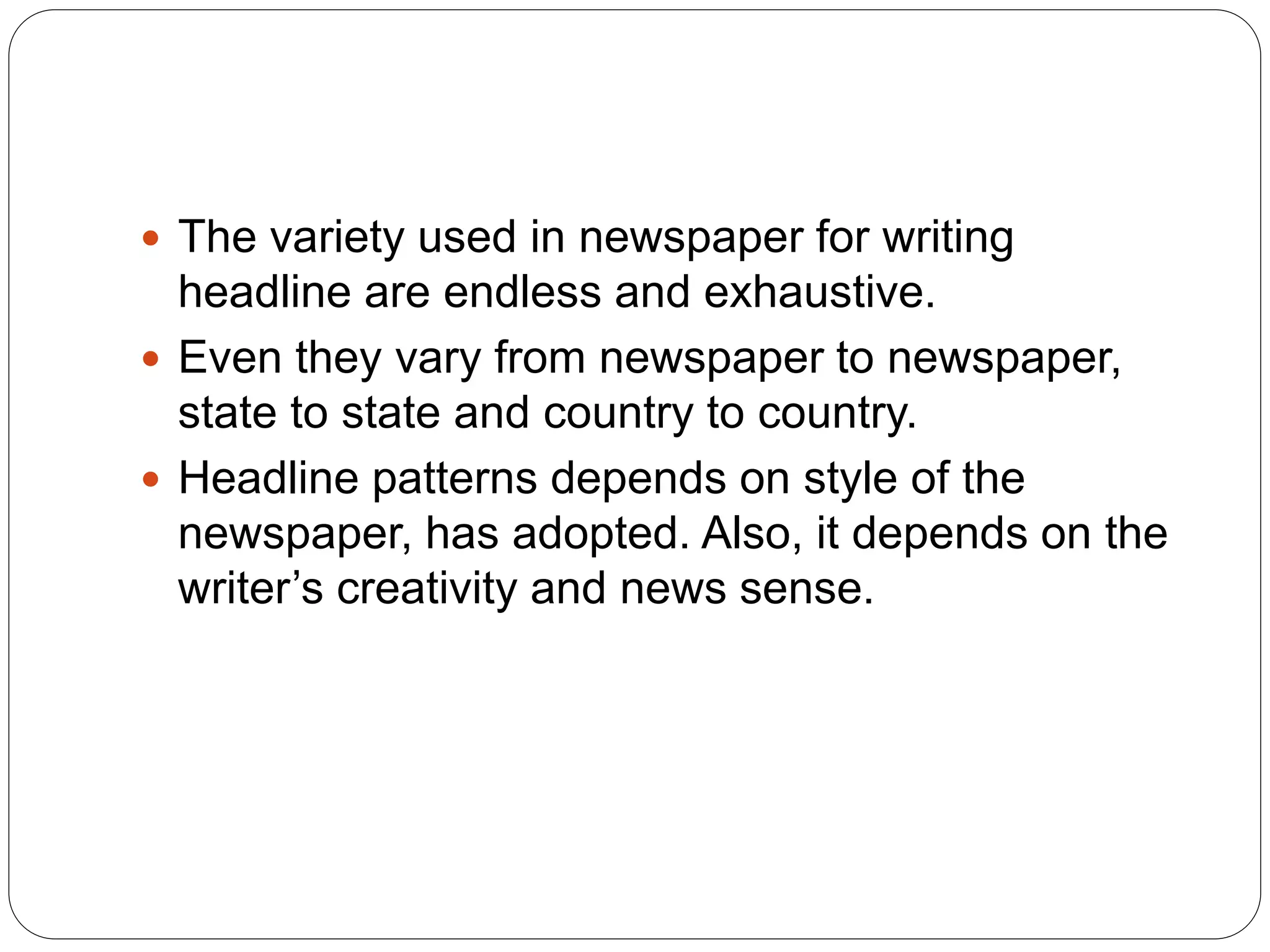  The variety used in newspaper for writing
headline are endless and exhaustive.
 Even they vary from newspaper to newspaper,
state to state and country to country.
 Headline patterns depends on style of the
newspaper, has adopted. Also, it depends on the
writer’s creativity and news sense.
 