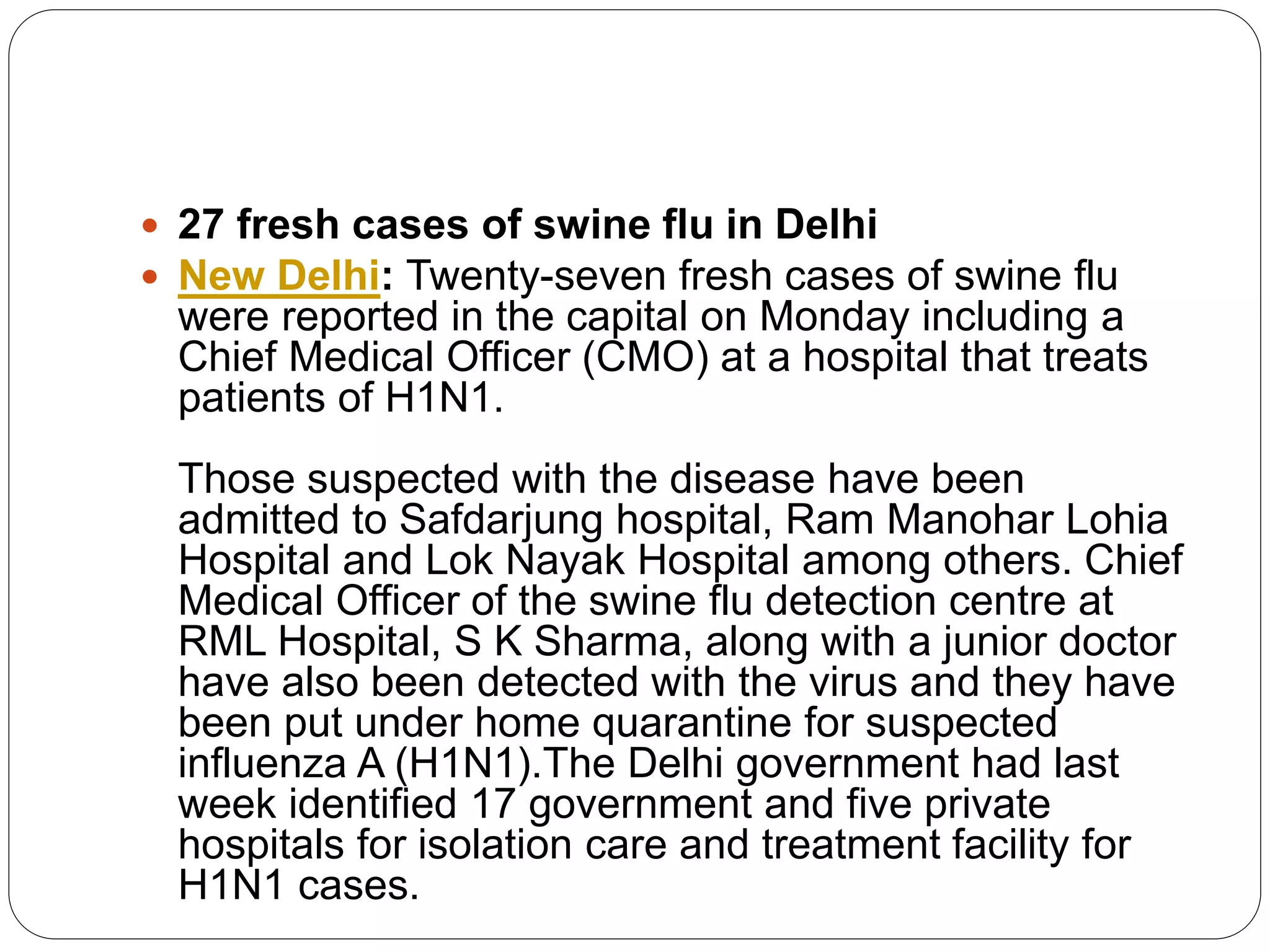  27 fresh cases of swine flu in Delhi
 New Delhi: Twenty-seven fresh cases of swine flu
were reported in the capital on Monday including a
Chief Medical Officer (CMO) at a hospital that treats
patients of H1N1.
Those suspected with the disease have been
admitted to Safdarjung hospital, Ram Manohar Lohia
Hospital and Lok Nayak Hospital among others. Chief
Medical Officer of the swine flu detection centre at
RML Hospital, S K Sharma, along with a junior doctor
have also been detected with the virus and they have
been put under home quarantine for suspected
influenza A (H1N1).The Delhi government had last
week identified 17 government and five private
hospitals for isolation care and treatment facility for
H1N1 cases.
 