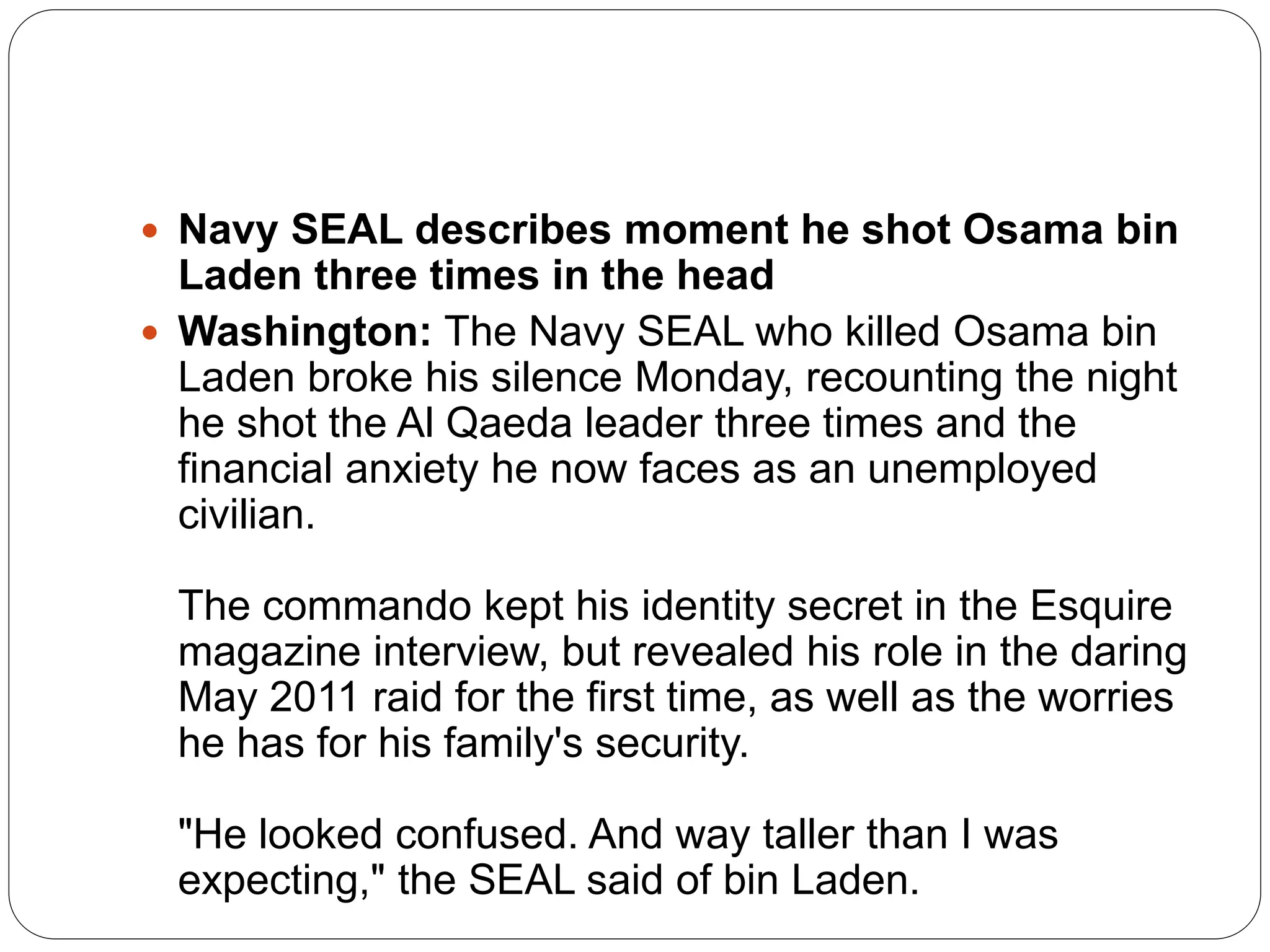  Navy SEAL describes moment he shot Osama bin
Laden three times in the head
 Washington: The Navy SEAL who killed Osama bin
Laden broke his silence Monday, recounting the night
he shot the Al Qaeda leader three times and the
financial anxiety he now faces as an unemployed
civilian.
The commando kept his identity secret in the Esquire
magazine interview, but revealed his role in the daring
May 2011 raid for the first time, as well as the worries
he has for his family's security.
"He looked confused. And way taller than I was
expecting," the SEAL said of bin Laden.
 
