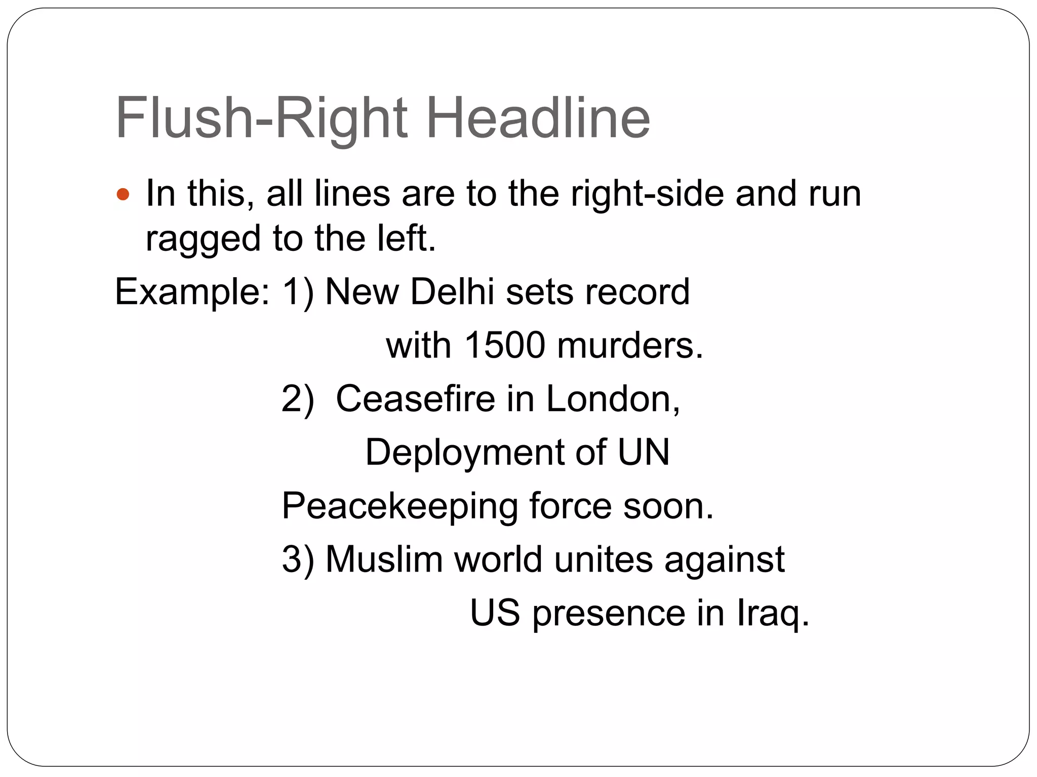 Flush-Right Headline
 In this, all lines are to the right-side and run
ragged to the left.
Example: 1) New Delhi sets record
with 1500 murders.
2) Ceasefire in London,
Deployment of UN
Peacekeeping force soon.
3) Muslim world unites against
US presence in Iraq.
 