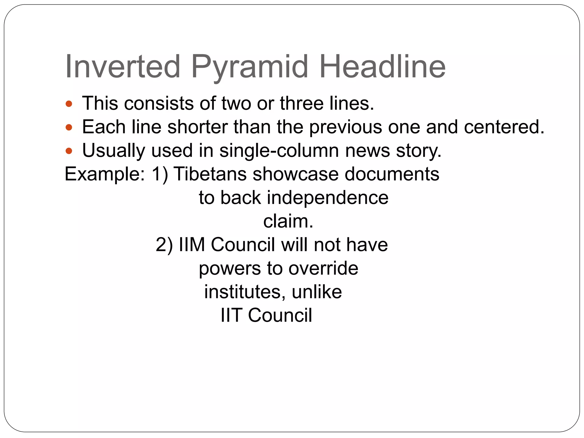 Inverted Pyramid Headline
 This consists of two or three lines.
 Each line shorter than the previous one and centered.
 Usually used in single-column news story.
Example: 1) Tibetans showcase documents
to back independence
claim.
2) IIM Council will not have
powers to override
institutes, unlike
IIT Council
 