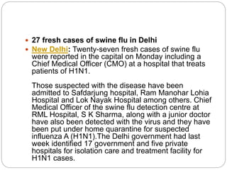  27 fresh cases of swine flu in Delhi
 New Delhi: Twenty-seven fresh cases of swine flu
were reported in the capital on Monday including a
Chief Medical Officer (CMO) at a hospital that treats
patients of H1N1.
Those suspected with the disease have been
admitted to Safdarjung hospital, Ram Manohar Lohia
Hospital and Lok Nayak Hospital among others. Chief
Medical Officer of the swine flu detection centre at
RML Hospital, S K Sharma, along with a junior doctor
have also been detected with the virus and they have
been put under home quarantine for suspected
influenza A (H1N1).The Delhi government had last
week identified 17 government and five private
hospitals for isolation care and treatment facility for
H1N1 cases.
 