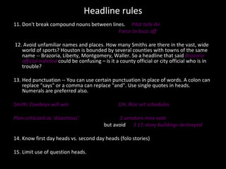 Headline rules 11. Don't break compound nouns between lines.  Pilot tells Air Force to buzz off 12. Avoid unfamiliar names and places. How many Smiths are there in the vast, wide world of sports? Houston is bounded by several counties with towns of the same name -- Brazoria, Liberty, Montgomery, Waller. So a headline that said  Brazoria official indicted  could be confusing – is it a county official or city official who is in trouble?  13. Hed punctuation -- You can use certain punctuation in place of words. A colon can replace "says" or a comma can replace "and". Use single quotes in heads. Numerals are preferred also.  Smith: Cowboys will win  UH, Rice set schedules  Plan criticized as ‘disastrous’  3 senators miss vote but avoid  3 11-story buildings destroyed 14. Know first day heads vs. second day heads (folo stories) 15. Limit use of question heads.  