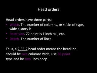 Head orders Head orders have three parts: Width . The number of columns, or sticks of type, wide a story is Point size . 72 point is 1 inch tall, etc. Depth.  The number of lines Thus, a  2-36-2  head order means the headline  should be  two  columns wide, use  36 point   type and be  two  lines deep. 