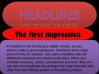 A headline is the first thing a reader notices, so you  want to make a good impression. Headlines are a major  point of entry  for readers. You want a headline that will effectively introduce the reader to the story. When you consider accuracy, clarity, conciseness and tone, then you can see why headlines are perhaps the most important and often the most difficult portion of the editing process.  The first impression 