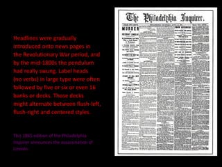 Headlines were gradually  introduced onto news pages in  the Revolutionary War period, and  by the mid-1800s the pendulum  had really swung. Label heads  (no verbs) in large type were often  followed by five or six or even 16  banks or decks. Those decks  might alternate between flush-left,  flush-right and centered styles.  This 1865 edition of the Philadelphia  Inquirer announces the assassination of  Lincoln. 