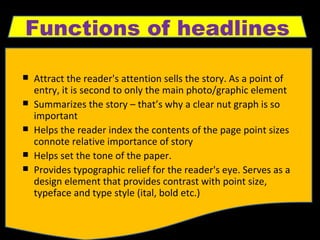 Attract the reader's attention sells the story. As a point of entry, it is second to only the main photo/graphic element  Summarizes the story – that’s why a clear nut graph is so important Helps the reader index the contents of the page point sizes connote relative importance of story  Helps set the tone of the paper.  Provides typographic relief for the reader's eye. Serves as a design element that provides contrast with point size, typeface and type style (ital, bold etc.) Functions of headlines 