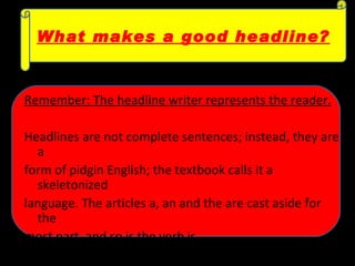 Remember: The headline writer represents the reader.   Headlines are not complete sentences; instead, they are a  form of pidgin English; the textbook calls it a skeletonized  language. The articles a, an and the are cast aside for the  most part, and so is the verb is.  What makes a good headline? 