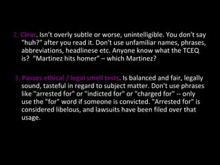 2.  Clear . Isn’t overly subtle or worse, unintelligible. You don't say "huh?" after you read it. Don't use unfamiliar names, phrases, abbreviations, headlinese etc. Anyone know what the TCEQ is?  “Martinez hits homer” – which Martinez?  3.  Passes ethical / legal smell tests . Is balanced and fair, legally sound, tasteful in regard to subject matter. Don't use phrases like "arrested for" or "indicted for" or "charged for" -- only use the "for" word if someone is convicted. "Arrested for" is considered libelous, and lawsuits have been filed over that usage. 