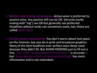 4.  Written with strong active verbs . Active voice is preferred to passive voice, but passive still can be OK. Gerunds (verbs ending with "ing") are OK but generally not preferred. Headlines without verbs can sometimes work, too; those are called  label heads. 5.  Fits the space requirement .  You don’t worry about hed space on the Internet, but you do in print and broadcast graphics. Many of the best headlines ever written were deep-sixed because they didn't fit. But AVOID PADDING just to fill out a line.  "U.S. Army medical doctor returns home"   is accurate   -- but   "Army doctor returns to Houston from Iraq"  has more information and is not redundant.  
