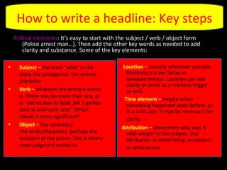 Critical elements : It’s easy to start with the subject / verb / object form (Police arrest man…). Then add the other key words as needed to add clarity and substance. Some of the key elements: Subject   –  the main “who” in the story, the protagonist, the central character.  Verb  –  whatever the primary action is. There may be more than one, as in “ Astros lose to Reds, fall 5 games back in wild-card race .” Which clause is more significant? Object  –  the secondary character/characters, perhaps the recipient of the action. This is where news judgment comes in.  d.  Location  –  Localize whenever possible. Proximity is a key factor in newsworthiness. Location can add clarity or serve as a memory trigger as well. e.  Time element   –  helpful when something happened years before, as in a cold case. It may be necessary for clarity.   f.  Attribution  –  Sometimes who says it adds weight to the subject. Use attribution to avoid being  accusatory or defamatory.   How to write a headline: Key steps 