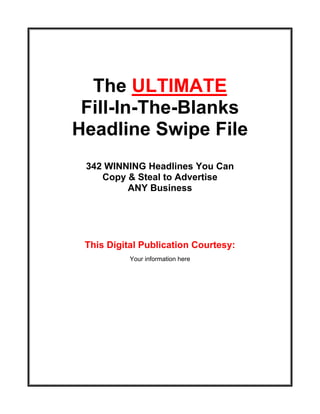 The ULTIMATE
 Fill-In-The-Blanks
Headline Swipe File
 342 WINNING Headlines You Can
    Copy & Steal to Advertise
         ANY Business




 This Digital Publication Courtesy:
           Your information here
 