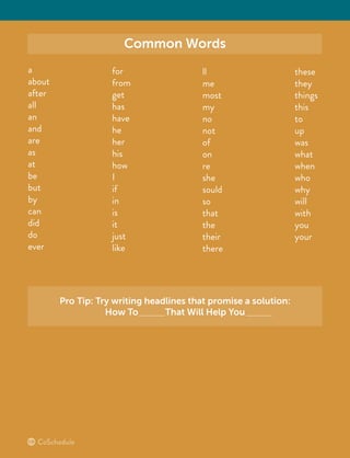 Common Words
a
about
after
all
an
and
are
as
at
be
but
by
can
did
do
ever
for
from
get
has
have
he
her
his
how
I
if
in
is
it
just
like
ll
me
most
my
no
not
of
on
re
she
sould
so
that
the
their
there
these
they
things
this
to
up
was
what
when
who
why
will
with
you
your
Pro Tip: Try writing headlines that promise a solution:
How To That Will Help You
 