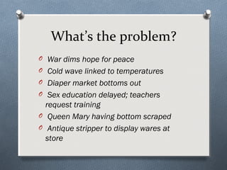 What’s the problem?
O War dims hope for peace
O Cold wave linked to temperatures
O Diaper market bottoms out
O Sex education delayed; teachers
  request training
O Queen Mary having bottom scraped
O Antique stripper to display wares at
  store
 