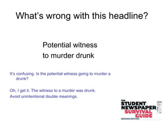 What’s wrong with this headline?
Potential witness
to murder drunk
It’s confusing. Is the potential witness going to murder a
drunk?
Oh, I get it. The witness to a murder was drunk.
Avoid unintentional double meanings.
 