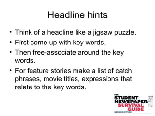 Headline hints
• Think of a headline like a jigsaw puzzle.
• First come up with key words.
• Then free-associate around the key
words.
• For feature stories make a list of catch
phrases, movie titles, expressions that
relate to the key words.
 