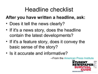 After you have written a headline, ask:
• Does it tell the news clearly?
• If it's a news story, does the headline
contain the latest developments?
• If it's a feature story, does it convey the
basic sense of the story?
• Is it accurate and informative?
--From the American Press Institute
Headline checklist
 
